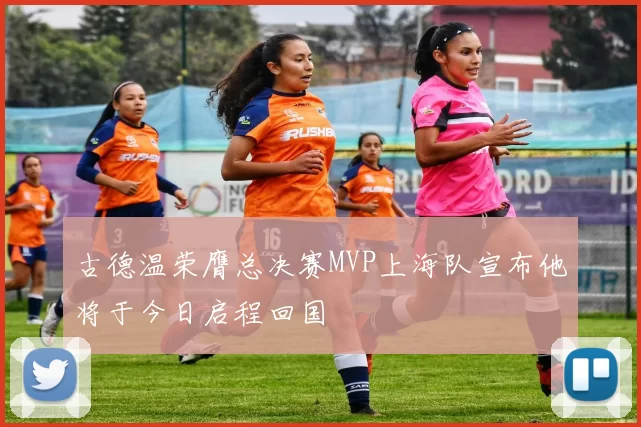 古德温荣膺总决赛MVP上海队宣布他将于今日启程回国